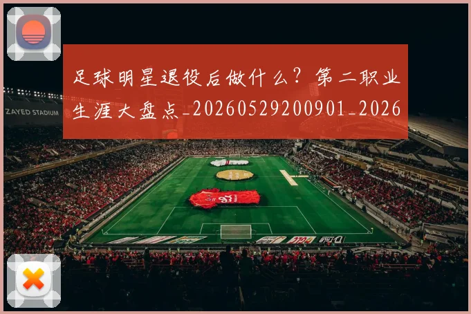 足球明星退役后做什么？第二职业生涯大盘点_20260529200901_20260610170352