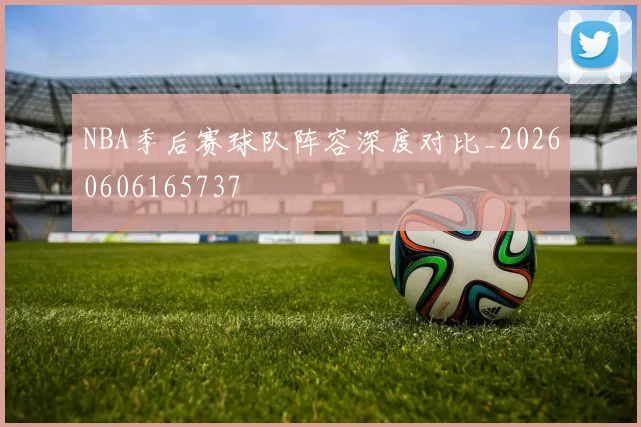 NBA季后赛球队阵容深度对比_20260606165737