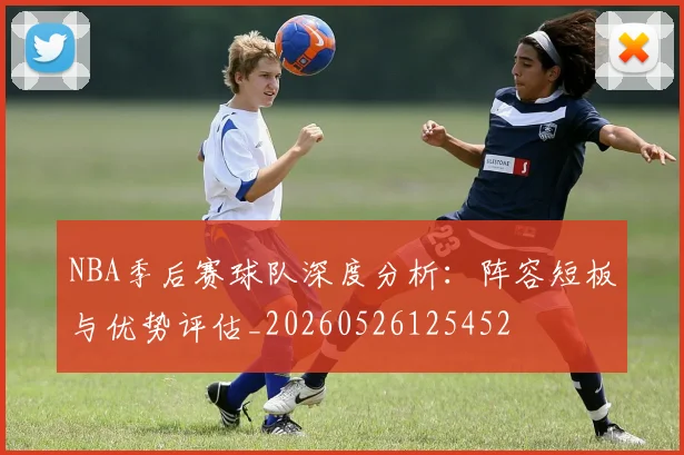NBA季后赛球队深度分析：阵容短板与优势评估_20260526125452